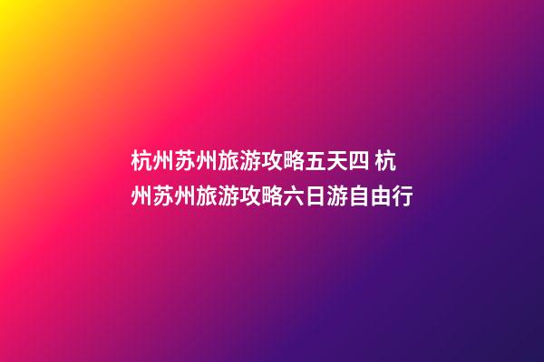 杭州苏州旅游攻略五天四 杭州苏州旅游攻略六日游自由行